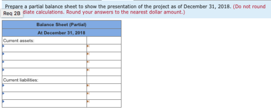 Prepare a partial balance sheet to show the presentation of the project as of December 31, 2018. (Do not round Req 2B diate c