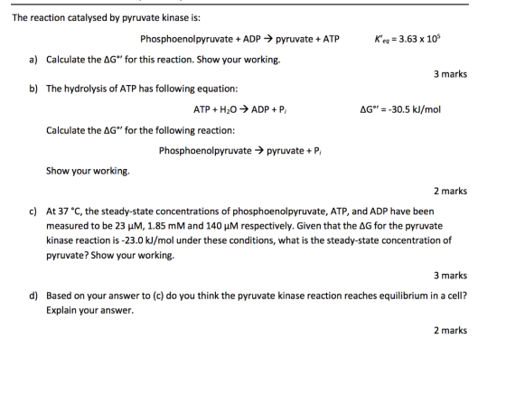 The reaction catalysed by pyruvate kinase is: Keg 3.63 x 105 Phosphoenolpyruvate + ADP -> pyruvate ATP a) Calculate the AG°
