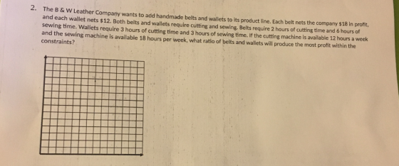 2. The B &W Leather Company wants to add handmade belts and wallets to its product line. Each belt nets the company $18 in pr