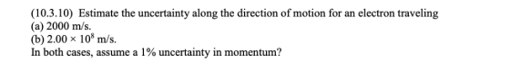 (10.3.10) Estimate the uncertainty along the direction of motion for an electron traveling (a) 2000 m/s. (b) 2.00 x 10 m/s. I