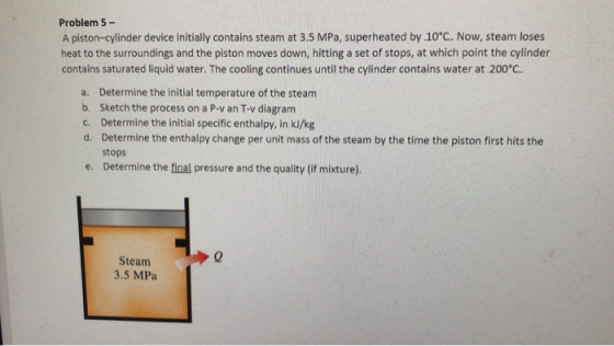 Problem 5- A piston-cylinder device initially contains steam at 3.5 MPa, superheated by .10°C. Now, steam loses heat to the s