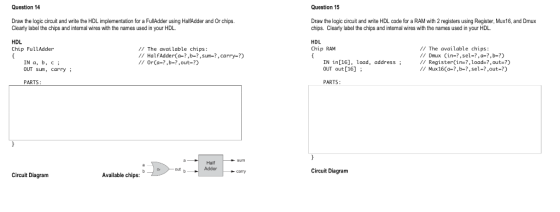Question 14 Question 15 Draw the logic circuit and write the HDL implementation for a FullAdder using HalfAdder and Or chips.