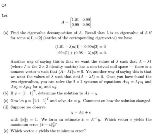 Q4. Let 1.01 0.99 0.99 0.98 (a) Find the eigenvalue decomposition of A. Recall that λ is an eigenvalue of A if for some u1],u