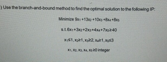 ) Use the branch-and-bound method to find the optimal solution to the ollowing IP: Minimize 9x1 +13x2 +10x3 +8x4 +8x5 s.t.6x1