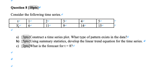 Question 8 [10ptsl Consider the following time series. 4 15 a) [3pts]Construct a time series plot. What type of pattern exis