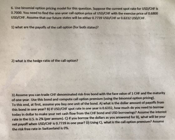 6. Use binomial option pricing model for this question. Suppose the current spot rate for USD/CHF is 0.7000. You need to find