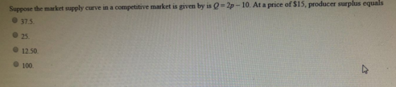 Suppose the market supply curve in a competitive market is given by is Q = 2p- 10. At a price of $15, producer surplus equals
