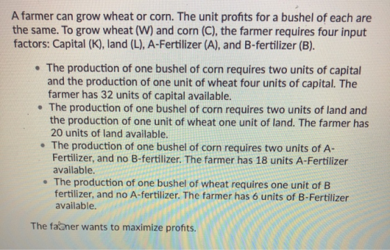 A farmer can grow wheat or corn. The unit profits for a bushel of each are the same. To grow wheat (W) and corn (C), the farm