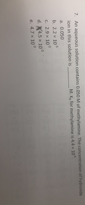 7. An aqueous solution contains 0.050 M of methylamine. The concentration of hydroxide ion in this solution is a. 0.050 b. 2.