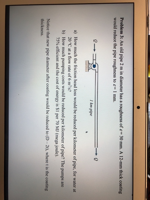 Problem 3: An old pipe 2 m in diameter has a roughness of -30 mm. A 12-mm thick coating would reduce the pipe roughness to &