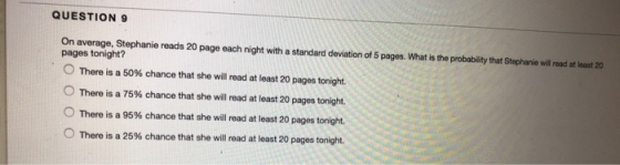 QUESTION 9 On average, Stephanie reads 20 page each night with a standard deviation of 5 pages. What is the probability that
