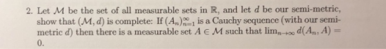 2. Let M be the set of all measurable sets in R, and let d be our semi-metric, show that (M, d) is complete: If (An)1 is a Ca