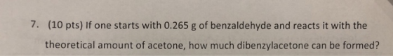 7. (10 pts) If one starts with 0.265 g of benzaldehyde and reacts it with the theoretical amount of acetone, how much dibenzy