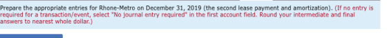 Prepare the appropriate entries for Rhone-Metro on December 31, 2019 (the second lease payment and amortization). (If no entr