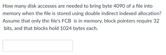 How many disk accesses are needed to bring byte 4090 of a file into memory when the file is stored using double indirect inde