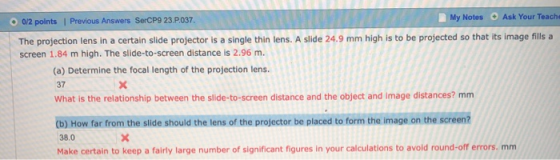 Ask Your Teache My Notes 0/2 points| Previous Answers SerCP9 23.P037 The projection lens in a certain slide projector is a si