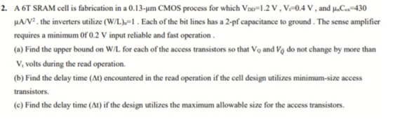 A 6T SRAM cell is fabrication in a 0.13-um CMOS process for which Vo ,-1.2 V , V-0.4 V , and μ.ca-430 μ AV . the inverters ut