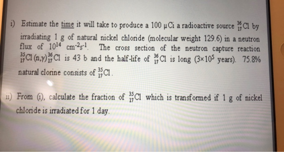 36 i) Estimate the time it will take to produce a 100 Ci a radioactive source 1 Cl by irradiating 1 g of natural nickel chlor