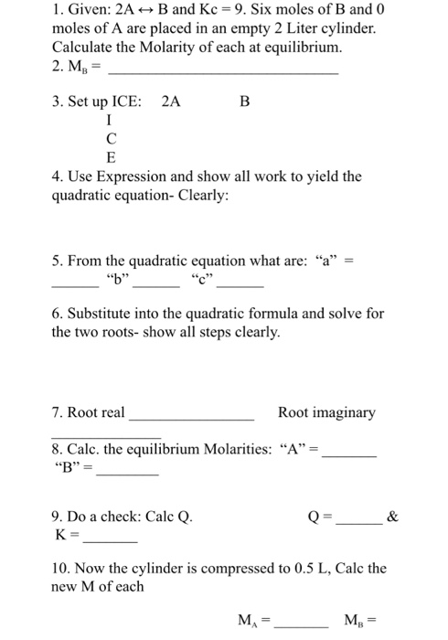 1. Given: 2A←→ B and Kc-9. Six moles of B and 0 moles of A are placed in an empty 2 Liter cylinder. Calculate the Molarity of