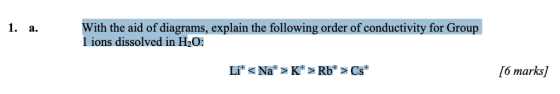 1. a With the aid of diagrams, explain the following order of conductivity for Group 1 ions dissolved in H2O: 6 marks]