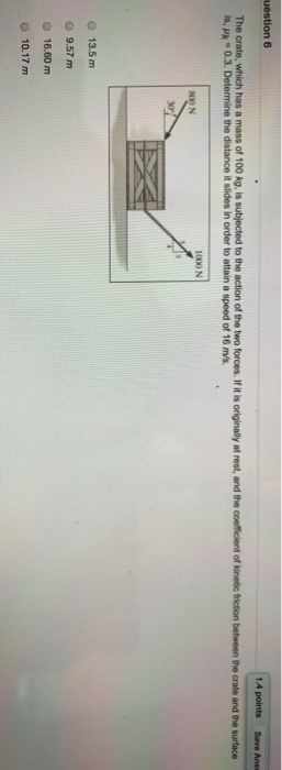 uestion 6 1.4 points Save Ans The crate, which has a mass of 100 kg, is subjected to the action of the two forces. If it is o