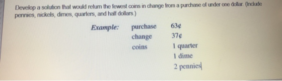 Develop a solution that would return the fewest coins in change from a purchase of under one dollar. (Incude pennies, nickels