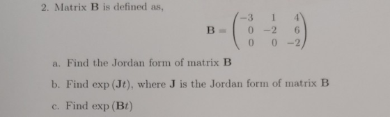 2. Matrix B is defined as, -31 B=10-2 0 0-2 a. Find the Jordan form of matrix B b. Find exp (Jt), where J is the Jordan form