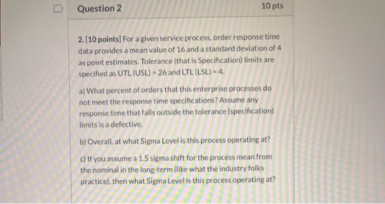 10 pts Question 2 2. [10 points] For a given service process, order response time data provides a mean value of 16 and a stan