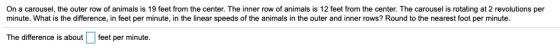 On a carousel, the outer row of animals is 19 feet from the center. The inner row of animals is 12 feet from the center. The