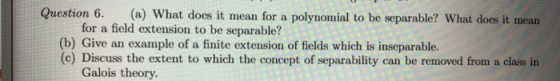 Question 6 (a) What does it mean for a polynomial to be separable? What does it mean for a field extension to be separable? (