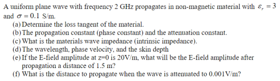 A uniform plane wave with frequency 2 GHz propagates in non-magnetic material with &,-3 and σ 0.1 S /m. (a) Determine the los