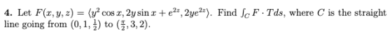 4. Let F(x, y, z)=(уг cosz, 2y sinx + e2z,Zye2z). Find JeF . Tds, where C is the straight line going from (0,1, 1) to (5,3,2)