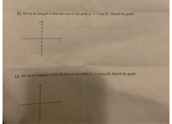 Ex. Set up an integral to find the area of one petal of r = 2 sin 30. Sketch the graph. Set up an integral to find the area o