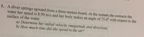 1. A diver springs upward from a three-meters board. At the instant she contacts the water her speed is 8.90 m/s and her body