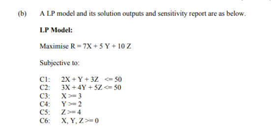 (b) A LP model and its solution outputs and sensitivity report are as below. LP Model: Maximise R 7X+5Y+10 Z Subjective to: C