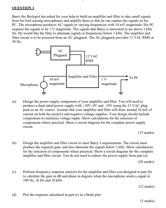 QUESTION 1 Barry the Biologist has asked for your help to build an amplifier and filter to take small signals from his bird s