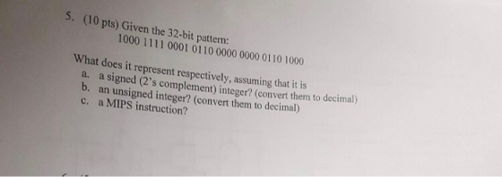 5. (10 pts) Given the 32-bit pattern: 1000 1111 0001 0110 0000 0000 0110 1000 hat does it represent respectively, assuming th