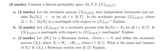 (6 marks) Consider a filtered probability space (2,F,P, Ftte.). a. (2 marks) Let the stochastic process (Xo.7] have independe