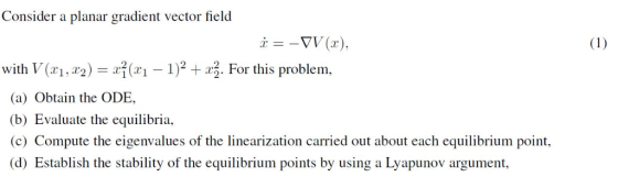 Consider a planar gradient vector field with V(, 2- 1)2 2. For this problem, (a) Obtain the ODE (b) Evaluate the equilibria (