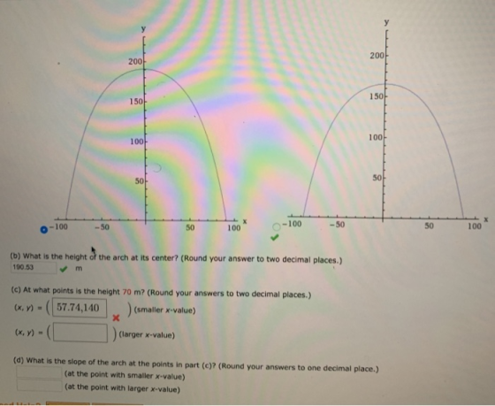 200 200 150 150 100 100 50 50 -100 -50 50 100 -100 -50 50 100 (b) What is the height of the arch at its center? (Round your a