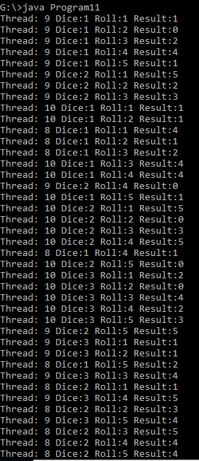 G\>java Program11 Thread: 9 Dice:1 Roll:1 Result:1 Thread: 9 Dice:1 Roll:2 Result:0 Thread: 9 Dice:1 Roll:3 Result:2 Thread: