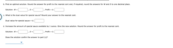 b. Find an optimal solution. Round the answer for profit to the nearest cent and, if required, round the answers for W and D