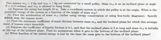 Two masses mA = 2 kg and mB = 1 kg are connected by a stnall pulley Mass maks on an inclined plane at angle e-π/4 radians, an