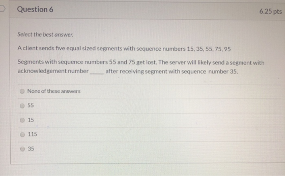 Question 6 6.25 pts Select the best answer. A client sends five equal sized segments with sequence numbers 15, 35, 55, 75, 95