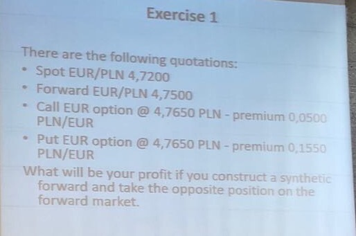 Exercise 1 There are the following quotations: Spot EUR/PLN 4,7200 Forward EUR/PLN 4,7500 Call EUR option @ 4,7650 PLN - prem