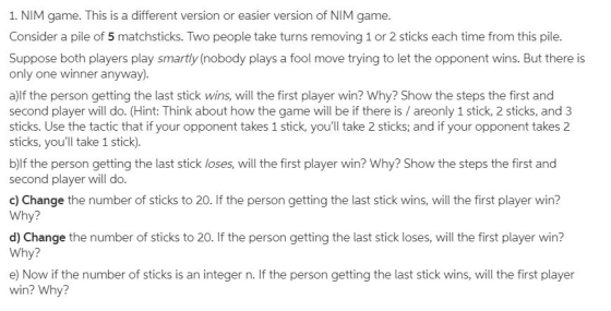 1. NIM game. This is a different version or easier version of NIM game Consider a pile of 5 matchsticks. Two people take turn