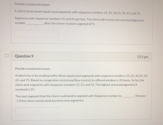 Provide a numerical answer. A client sends seven equal sized segments with sequence numbers 15, 25, 35,45, 55, 65, and 75. Se