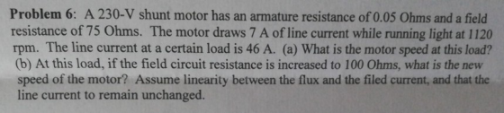 Problem 6: A 230-V shunt motor has an armature resistance of 0.05 Ohms and a field resistance of 75 Ohms. The motor draws 7 A