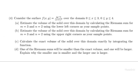 (4) Consider the surface f(r, y) -7441, over the domain 0 < x < 3,0 y 4. (a) Estimate the volume of the solid over this domai