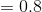 = 0.8